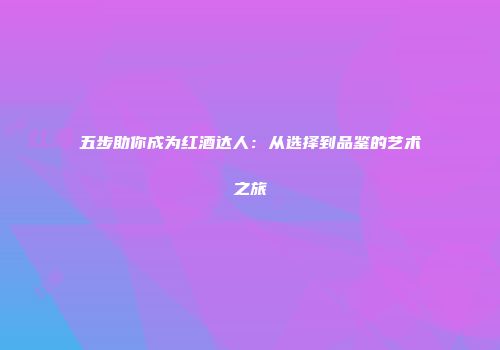 五步助你成为红酒达人：从选择到品鉴的艺术之旅