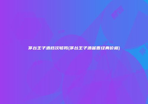 茅台王子酒档次够吗(茅台王子酒酱香经典价格)