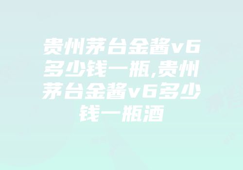 贵州茅台金酱v6多少钱一瓶,贵州茅台金酱v6多少钱一瓶酒