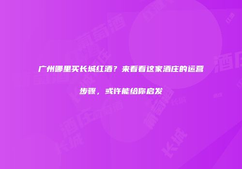 广州哪里买长城红酒？来看看这家酒庄的运营步骤，或许能给你启发