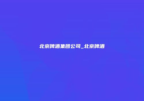 北京啤酒集团公司_北京啤酒