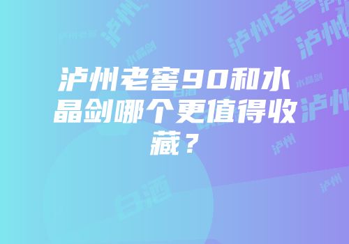 泸州老窖90和水晶剑哪个更值得收藏？