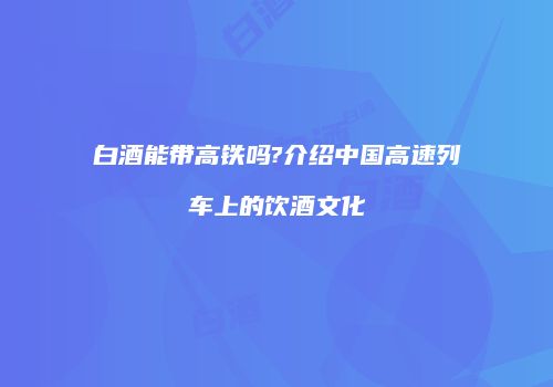 白酒能带高铁吗?介绍中国高速列车上的饮酒文化