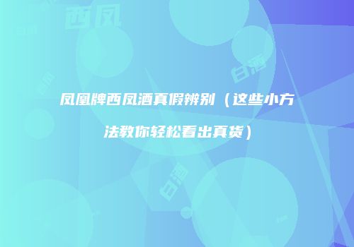 凤凰牌西凤酒真假辨别（这些小方法教你轻松看出真货）