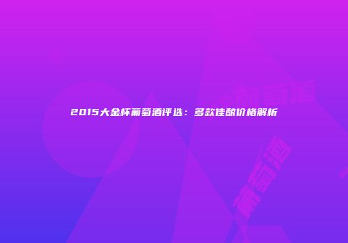 2015大金杯葡萄酒评选：多款佳酿价格解析