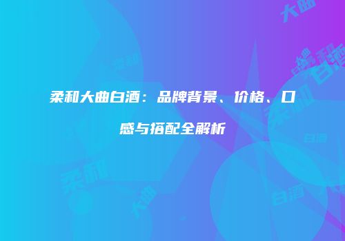柔和大曲白酒：品牌背景、价格、口感与搭配全解析