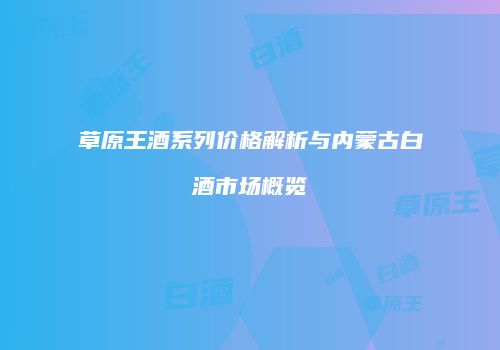 草原王酒系列价格解析与内蒙古白酒市场概览