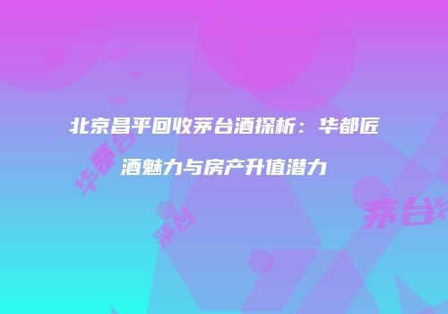 北京昌平回收茅台酒探析：华都匠酒魅力与房产升值潜力