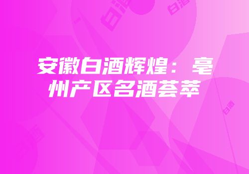 安徽白酒辉煌：亳州产区名酒荟萃