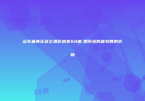 山东董青花瓷公酒价格表60度,如何选购最划算的价格