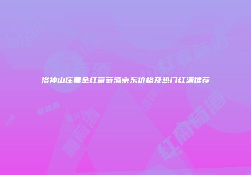 洛神山庄黑金红葡萄酒京东价格及热门红酒推荐