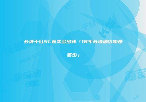 长城干红5L装卖多少钱「18年长城酒价格是多少」