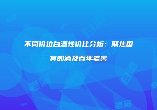 不同价位白酒性价比分析：聚焦国宾郎酒及百年老窖