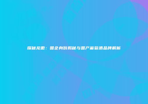 探秘龙徽：国企身份揭秘与国产葡萄酒品牌解析