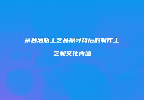 茅台酒瓶工艺品探寻背后的制作工艺和文化内涵