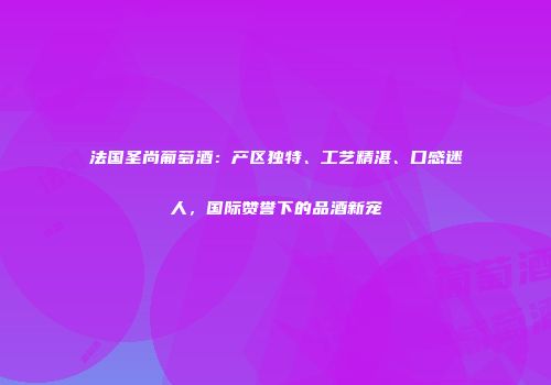 法国圣尚葡萄酒：产区独特、工艺精湛、口感迷人，国际赞誉下的品酒新宠