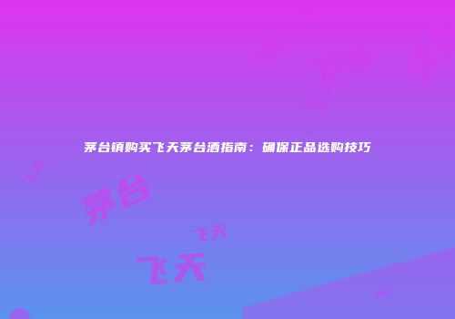 茅台镇购买飞天茅台酒指南：确保正品选购技巧