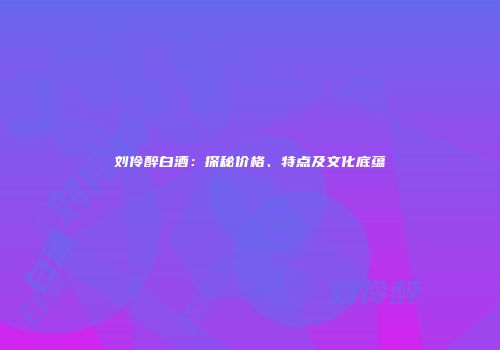刘伶醉白酒：探秘价格、特点及文化底蕴