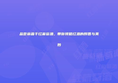 品尝丽晶干红葡萄酒，带你领略红酒的醇香与美妙