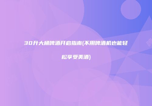 30升大桶啤酒开启指南(不用啤酒机也能轻松享受美酒)