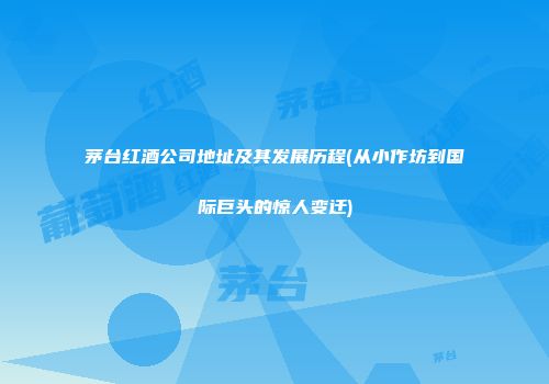 茅台红酒公司地址及其发展历程(从小作坊到国际巨头的惊人变迁)