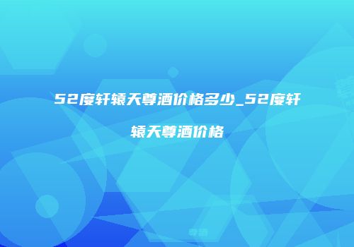 52度轩辕天尊酒价格多少_52度轩辕天尊酒价格