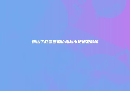精选干红葡萄酒价格与市场情况解析
