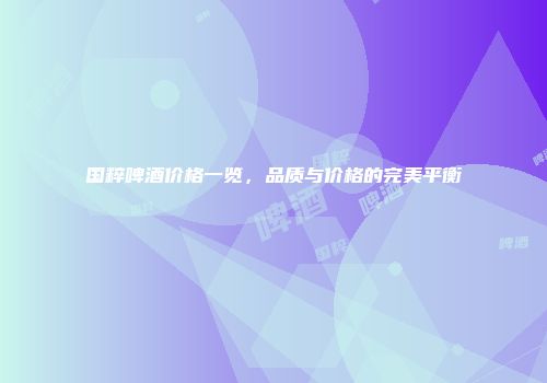 国粹啤酒价格一览，品质与价格的完美平衡