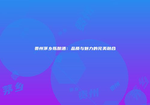 贵州茅乡陈酿酒：品质与魅力的完美融合