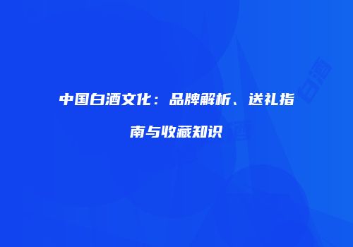 中国白酒文化：品牌解析、送礼指南与收藏知识