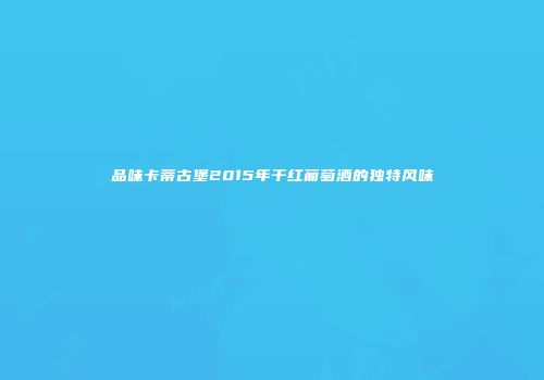 品味卡蒂古堡2015年干红葡萄酒的独特风味