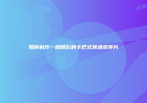 如何制作一部精彩的卡巴式啤酒宣传片