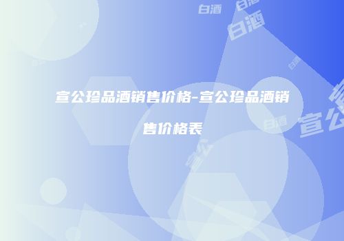 宣公珍品酒销售价格-宣公珍品酒销售价格表