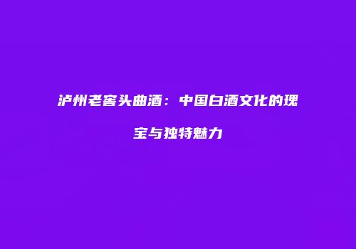 泸州老窖头曲酒：中国白酒文化的瑰宝与独特魅力