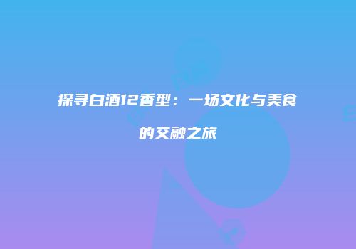 探寻白酒12香型：一场文化与美食的交融之旅