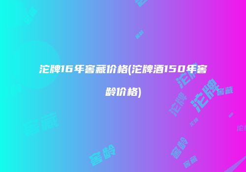 沱牌16年窖藏价格(沱牌酒150年窖龄价格)