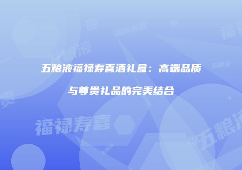 五粮液福禄寿喜酒礼盒：高端品质与尊贵礼品的完美结合
