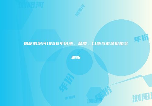 揭秘浏阳河1956年份酒：品质、口感与市场价格全解析