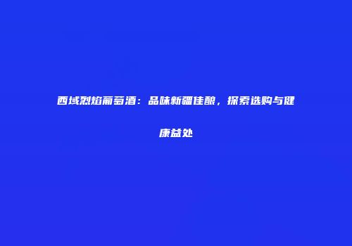西域烈焰葡萄酒：品味新疆佳酿，探索选购与健康益处