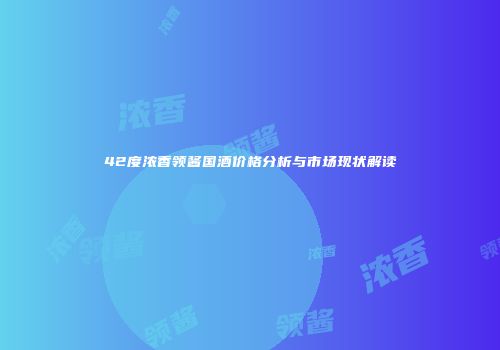 42度浓香领酱国酒价格分析与市场现状解读