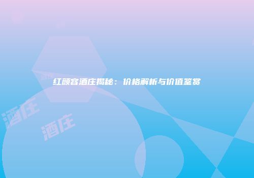 红颜容酒庄揭秘：价格解析与价值鉴赏