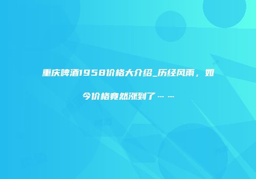 重庆啤酒1958价格大介绍_历经风雨，如今价格竟然涨到了……