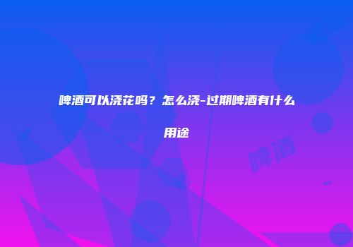 啤酒可以浇花吗？怎么浇-过期啤酒有什么用途