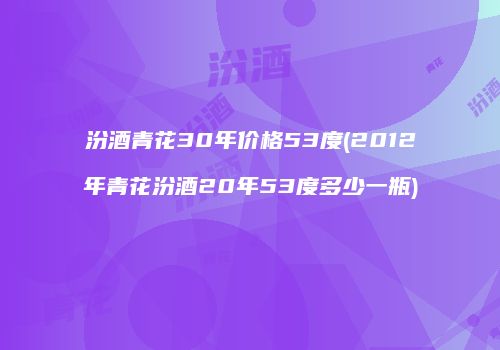 汾酒青花30年价格53度(2012年青花汾酒20年53度多少一瓶)