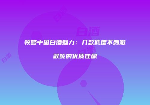 领略中国白酒魅力：几款低度不刺激喉咙的优质佳酿