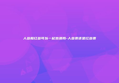 人参和红参可以一起泡酒吗-人参贵还是红参贵