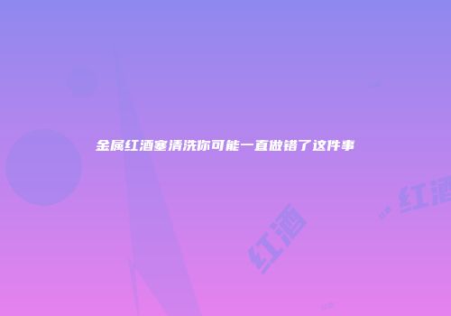 金属红酒塞清洗你可能一直做错了这件事