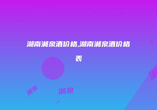 湖南湘泉酒价格,湖南湘泉酒价格表