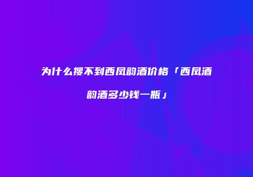 为什么搜不到西凤韵酒价格「西凤酒韵酒多少钱一瓶」