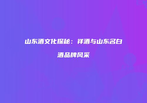 山东酒文化探秘：祥酒与山东名白酒品牌风采